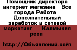 Помощник директора интернет-магазина - Все города Работа » Дополнительный заработок и сетевой маркетинг   . Калмыкия респ.
